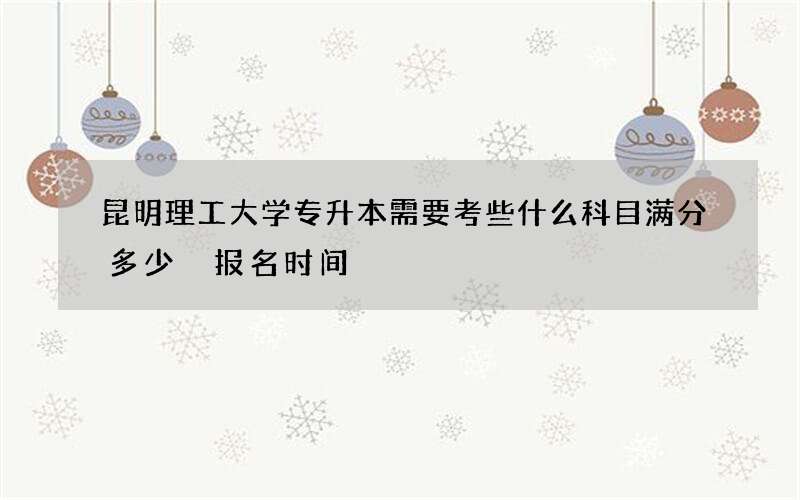 昆明理工大学专升本需要考些什么科目满分多少 报名时间